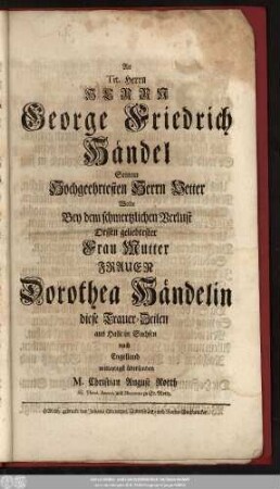 An Tit. Herrn Herrn George Friedrich Händel Seinem Hochgeehrtesten Herrn Vetter Wolte Bey dem schmertzlichen Verlust Dessen geliebtester Frau Mutter Frauen Dorothea Händelin diese Trauer-Zeilen aus Halle in Sachsen nach Engelland mitleydigst übersenden M. Christian August Rotth SS. Theol. Baccal. und Diaconus zu St. Moritz