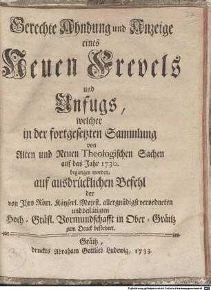 Gerechte Ahndung und Anzeige eines Neuen Frevels und Unfugs, welcher in der fortgesetzten Sammlung von Alten und Neuen Theologischen Sachen auf das Jahr 1730. begangen worden : auf ausdrücklichen Befehl der von Ihro Röm. Käyserl. Majest. allergnädigst verordneten und bestätigten Hoch-Gräfl. Vormundschafft in Ober-Gräitz zum Druck befördert