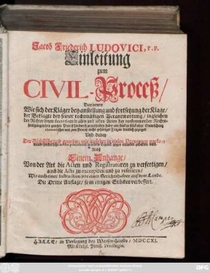 Jacob Friederich Ludovici, P. P. Einleitung zum Civil-Proceß : Darinnen Wie sich der Kläger bey anstellung und fortsetzung der Klage, der Beklagte bey seiner rechtmäßigen Verantwortung, ingleichen der Richter ... zu verhalten habe ... ; Nebst Einem Anhange, Von der Art die Acten und Registraturen zu verfertigen, ... Wie auch einer Instruction vor einen Gerichtshalter auf dem Lande
