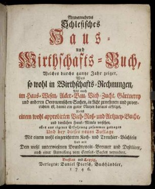 Neuvermehrtes Schlesisches Haus- und Wirthschafts-Buch : Welches durchs gantze Jahr zeiget, Was so wohl in Wirthschafts-Rechnungen, Als auch im Haus-Wesen, Acker-Bau, Vieh-Zucht, Gärtnerey und anderen Oeconomischen Sachen, in Acht zu nehmen und zu verrichten ist, damit ein guter Nutzen daraus erfolget : Nebst einem wohl approbirten Vieh- Roß- und Artzney-Buche, und dienlichen Haus-Mitteln versehen, alles aus eigener Erfahrung zusammen getragen Und bey dieser neuen Auflage Mit einem wohl eingerichteten Koch- und Trenchier-Büchlein Und mit Dem wohl unterwiesenen Brandtewein-Brenner und Destilirer, auch einer Anweisung von Confect-Backen vermehret