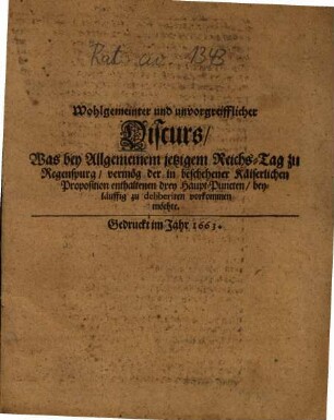 Wohlgemeinter und unvorgreifflicher Discurs, Was bey Allgemeinem jetzigem Reichs-Tag zu Regenspurg, vermög der in beschehener Käiserlichen Proposition enthaltenen drey Haupt-Puncten beyläuffig zu deliberiren vorkommen möchte, [1]