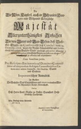 An Die Röm. Kayserl. auch in Hispanien Hungarn nnd Böheimb Königliche Majestät Allerunterthänigstes Ansuchen Die von Vierer und Gan-Erben deß Busecker-Thals, in Conformität deß Conclusi vom 14. Decembr. 1717. wegen der Reichs-Lehenbahrkeit und Immedietät deß gantzen Busecker-Thals, ohnlängst ... übergebene erweißliche Anzeig vor sufficient allerunterthänigst zu erkennen und anzunehmen ... Impetrantischen Anwaldts : In Sachen der Busecker-Thal Eingesessenen und intervenirenden Mittel-Rheinischen Reichs-Ritterschafft. Contra Deß Herrn Land-Grafen zu Hessen-Darmstatt Hoch-Fürstliche Durchleucht. Mit Beylag eines Abtrucks sub Lit. A. ...