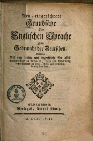 Neu-eingerichtete Grundsätze der englischen Sprache zum Gebrauche der Deutschen : darinnen auf eine leichte und begreifliche Art alles nothwendige zu finden ist, was zur Erlernung dieser Sprache im Lesen, Reden und Schreiben dienlich seyn kann