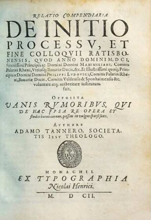 Relatio Compendiaria De Initio Processv, Et Fine Colloqvii Ratisbonensis : Qvod Anno Domini M.DCI. Serenissimi Principis ac Domini Domini Maximiliani, Comitis Palatini Rheni, Vtriusq[ue] Bauariae Ducis, &c. ... voluntate atq[ue] auctoritate institutum fuit ; Opposita Vanis Rvmoribvs, Qvi De Hac Jpsa Re Opera Et studio haereticorum, passim in vulgus sparsi sunt