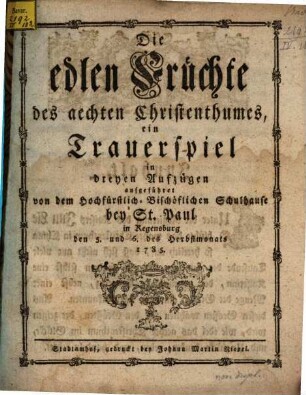 Die edlen Früchte des aechten Christenthums : ein Trauerspiel in dreyen Aufzügen aufgeführet von dem Hochfürstlich-Bischöflichen Schulhause bey St. Paul in Regensburg den 5. und 6. des Herbstmonats 1785.