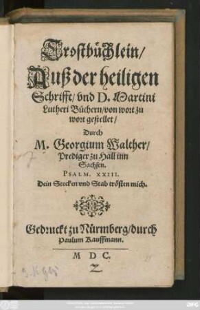 Trostbüchlein/|| Auß der heiligen || Schrifft/ vnd D. Martini || Lutheri Büchern/ von wort zu || wort gestellet/|| Durch || M. Georgium Walther/|| Prediger zu Hall inn || Sachsen.|| ... ||