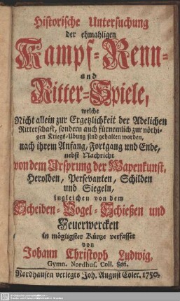 Historische Untersuchung der ehmahligen Kampf- Renn- und Ritter-Spiele, welche Nicht allein zur Ergetzlichkeit der Adelichen Ritterschaft, sondern auch fürnemlich zur nöthigen Kriegs-Übung sind gehalten worden ... : nebst Nachricht von dem Ursprung der Wapenkunst, Herolden, Persevanten, Schilden und Siegeln, ingleichen von dem Scheiben-Vogel-Schießen und Feuerwercken