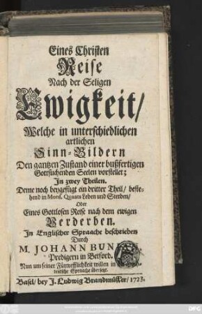 Eines Christen Reise Nach der Seligen Ewigkeit, Welche in unterschiedlichen artlichen Sinn-Bildern Den gantzen Zustand einer bußferigen Gottsuchenden Seelen vorstellet; Jn zwey Theilen. Deme noch beygefüget ein Dritter Theil, bestehend in Mons. Quaats Leben und Sterben, Oder Eines Gottlosen Reise nach dem ewigen Verderben