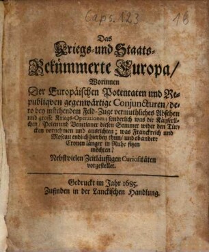 Das Kriegs- und Staats-Bekümmerte Europa : Worinnen Der Europäischen Potentaten und Republiqven gegenwärtige Conjuncturen, dero bey instehendem Feld-Zuge vermuthliches Absehen und grosse Kriegs-Operationes; sonderlich was die Käyserlichen, Polen und Venetianer diesen Sommer wider den Türcken vornehmen und ausrichten; was Franckreich und Moscau endlich hierbey thun, und ob andere Cronen länger in Ruhe sitzen möchten? Nebst vielen Zeitläuffigen Curiositäten vorgestellet