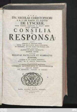 [1]: Dn. Nicolai Christophori S.R. I. Lib. Baron. Et Eqvitis De Lyncker, Sacræ Cæsareæ Majestatis In Senatv Imperii Avlico Consiliarii Consilia Sev Responsa : Qvibvs Insignes Et Difficiles Casvs, Rervm Tam Privatarvm Qvam Pvblicarvm, Ex Omnigeno, Et Tvm Sacro Tvm Profano Jvre, Varia Doctrina ... Decidvntvr ; Maximam Partem Avspiciis Inclytae Facvltatis Et Scabinatvs Jenensis, Aliqvam Et Svo Nomine, Perscripta ; Nvnc, Vbi In Apricvm Prodvcvntvr, Sic Disposita, Vt, Nvllivs Consvlentivm Præjvdicio, Commoda Academiarvm Et Dicasteriorvm Adjvvare Possint ; Cvm Argvmentis, Svmmariis Et Indicibvs