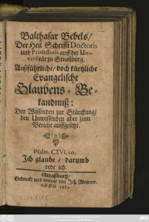 Balthasar Bebels/ Der Heil. Schrifft Doctoris und Professoris auff der Universität zu Straßburg Außführliche/ doch kürtzliche Evangelische Glaubens-Bekandnuß : Den Wissenden zur Stärckung/ den Unwissenden aber zum Bericht auffgesetzt