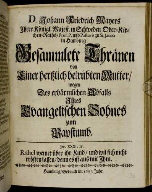 D. Johann Friedrich Mayers ... Prof. P. und Pastoris zu St. Jacob in Hamburg. Gesammlete Thränen von Einer hertzlich betrübten Mutter/ wegen Des erbärmlichen Abfalls Ihres Evangelischen Sohnes zum Pabstthum