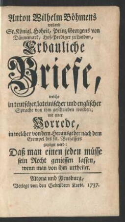Anton Wilhelm Böhmens weiland Sr. Königl. Hoheit, Prinz Georgens von Dännemark, Hof-Prediger zu London, Erbauliche Briefe : welche in teutscher, lateinischer und englischer Sprache von ihm geschrieben worden ; mit einer Vorrede, in welcher von dem Herausgeber ... gezeiget wird: Daß man einen jeden müsse sein Recht geniessen lassen, wenn man von ihm urtheilet