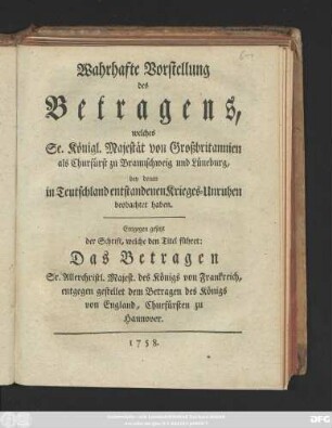 Wahrhaffte Vorstellung des Betragens, welches Se. Königl. Majestät von Großbritannien als Churfürst zu Braunschweig und Lüneburg, bey denen in Teutschland entstandenen Krieges-Unruhen beobachtet haben : Entgegen gesetzt der Schrift, welche den Titel führet: Das Betragen Sr. Allerchristl. Majest. des Königs von Frankreich, entgegen gestellet dem Betragen des Königs von England, Churfürsten zu Hannover