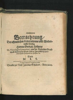 Heilsamme Betrachtung/ Der offentlichen Revocationis und Wiederruffs-Predig Herren Georgii Holtzers SS. Theologiae Licentiati, aus der Gefürsten Graffschafft Tyrol in der Stadt Hall an Inn gebürtig/ gewesenen Land-Dechanten zu Fiessern/ [et]c.
