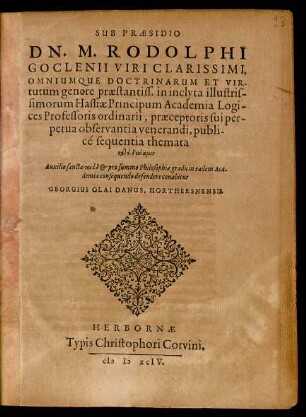 SUB PRAESIDIO || DN. M. RODOLPHI || GOCLENII ... || in inclyta illustris-||simorum Hassiae Principum Academia Logi-||ces Professoris ordinarii, praeceptoris sui per-||petua observantia venerandi, publi-||cé sequentia themata || katà dýnamin || ... defendere conabitur || GEORGIUS OLAI DANUS, HORTHERSNENSIS.||