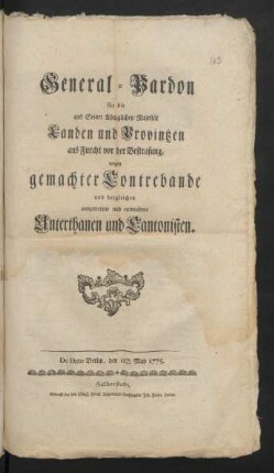 General-Pardon für die aus Seiner Königlichen Majestät Landen und Provintzen aus Furcht vor der Bestrafung, wegen gemachter Contrebande und dergleichen ausgetretene und entwichene Unterthanen und Cantonisten : De Dato Berlin, den 11ten May 1775