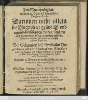 Zwo Wetterpredigten/ Auß dem 18. Psalm deß Königklichen Propheten Davids : Darinnen nicht allein die Ungewitter gründlich und eigentlich beschrieben werden/ sondern auch aus ermeltem Psalm anweisung geschicht/ wofür man dieselben halten/ und wie man sich darwider trösten solle ; Bey Gelegenheit deß schrecklichen Ungewitters und der Thüringischen Sündflut/ welche zu Weimar und andern Orten in Thüringen am 29. Maii Sonnabend vor Trinitatis deß 1613. Jahrs grossen Schaden gethan