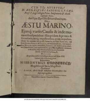 D. And. Rivini Saxonis, C.P. Caes. Prof. Pub. ... Deuterai Phrontides Philosophikōterai, De Aestu Marino, Eiusq[ue] variis Causis & inde manantibus Speciebus : illis quidem & primis & secundariis, tamq[ue] impellentibus, quam impedientibus : his autem vel quasi-horariis, uti sunt Euripi; vel Semidiurnis, Venilia & Salacia; vel Semimenstruis, tam maioribus, Malinis, quam minoribus, Lidunis; vel iisdem quoq[ue] maximis Semestribus, imo anniversariis, quas Springkfluten vocamus; ut & nullis, iisq[ue] alicubi perpetuis, aut aliquando saltem conspicuis Galēnais & Malaciis / De quibus publice in Collegio Maiori ad diem XIII. Calend. Febr. horis locoq[ue] solitis Respondebit Hieronymus Knoblauch/ Magdeburga-Saxo, Magisterii Candidatus