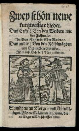 Zwey schœn newe || kurtzweilige Lieder.|| Das Erste: Von den Weibern mit || den Flœhen/ [et]c.|| Jm Thon: Entlaubet ist der Walde/ [et]c.|| Das ander: Von den Kœlblmægden || vnd Schlenckerspraten/ [et]c.||[v. (Georg Graf ... ||)] Jst in deß Schillers Thon zusingen.|| Sambt einem Morgen vnd Abendt=||segen/ Fuer die Mægdlein iñ gemein/ die || nit længer wœllen schlaffen allein.||