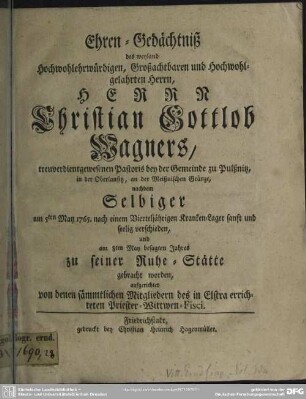 Ehren-Gedächtniß des weyland Hochwohlehrwürdigen, Großachtbaren und Hochwohlgelahrten Herrn, Herrn Christian Gottlob Wagners, treuverdientgewesenen Pastoris bey der Gemeinde zu Pulßnitz, in der Oberlausitz, an der Meißnischen Gränze : nachdem Selbiger am 5ten May 1765. ... seelig verschieden, und am 8ten May ... zu seiner Ruhe-Stätte gebracht worden