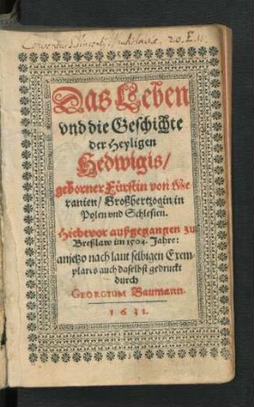 Das Leben und die Geschichte der Heyligen Hedwigis/ geborner Fürstin von Meranien/ Großhertzogin in Polen und Schlesien : Hiebevor außgegangen zu Breßlaw im 1504. Jahre: anjetzo nach laut selbigen Exemplares auch daselbst gedruckt
