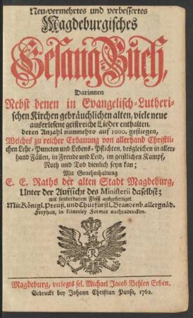 Neu-vermehrtes und verbessertes Magdeburgisches Gesang-Buch : Darinnen Nebst denen in Evangelisch-Lutherischen Kirchen gebräuchlichen alten, viele neue auserlesene geistreiche Lieder enthalten ... Welches zu reicher Erbauung von allerhand Christlichen Lehr-Puncten und Lebens-Pflichten, desgleichen in allerhand Fällen, in Freude und Leid, im geistlichen Kampf, Noth und Tod dienlich seyn kan ...