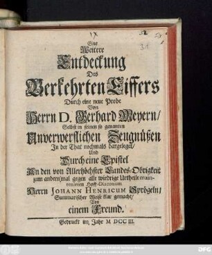 Eine Weitere Entdeckung Des Verkehrten Eiffers Durch eine neue Probe Von Herrn D. Gerhard Meyern, Selbst in seinen so genanten Unverwerflichen Zeugnüßen Jn der That nochmals dargeleget, Und Durch eine Epistel An den von Allerhöchster Landes-Obrigkeit zum andern mal gegen alle wiedrige Urtheile maintenirten Hoff-Diaconum Herrn Johann Henricum Sprögeln, Summarischer Weise Klar gemacht : [geschrieben unter der Leipziger Michäelis Messe Anno 1702.]