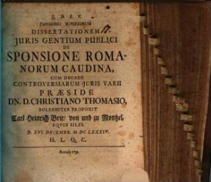 Consensu Superiorum Dissertationem Juris Gentium Publici De Sponsione Romanorum Caudina Cum Decade Controversiarum Juris Varii Praeside Dn. D. Christiano Thomasio, Solenniter Proponit Carl Heinrich Brix von und zu Montzel, Eqves Siles. : d. XVI. Decembr. MDCLXXXIV. ...