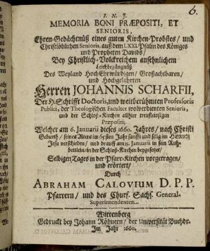 Memoria Boni Praepositi, Et Senioris, Ehren-Gedächtnüß eines guten Kirchen-Probstes/ und Christlöblichen Senioris, auß dem LXXI. Psalm des Königes und Propheten Davids : Bey ... Leichbegängnüß Des ... Herren Johannis Scharfii, Der H. Schrifft Doctoris, und weitberühmten Professoris Publici, der Theologischen Facultet wolverdienten Senioris ... Welcher am 6. Ianuarii dieses 1660. Jahres ... seines Alters im 65sten Jahr ... verschieden/ und drauff am 15. Ianuarii ... in der Schloß-Kirchen beygesetzet/ Selbigen Tages in der Pfarr-Kirchen vorgetragen/ und erörtert