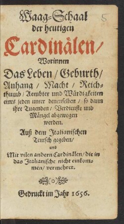 Waag-Schaal der heutigen Cardinälen : Worinnen Das Leben/ Geburth/ Anhang/ Macht/ Reichthumb/ Aembter und Würdigkeiten eines jeden unter denenselben/ so dann ihre Tugenden/ Verdienste und Mängel abgewogen werden ; Auß dem Italianischen Teutsch gegeben/ und ... vermehret