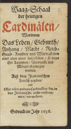 Waag-Schaal der heutigen Cardinälen : Worinnen Das Leben/ Geburth/ Anhang/ Macht/ Reichthumb/ Aembter und Würdigkeiten eines jeden unter denenselben/ so dann ihre Tugenden/ Verdienste und Mängel abgewogen werden ; Auß dem Italianischen Teutsch gegeben/ und ... vermehret