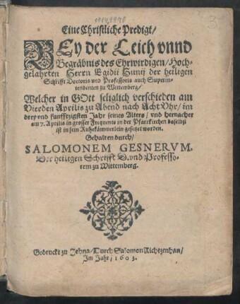 Eine Christliche Predigt/ Bey der Leich unnd Begräbnis des Ehrwirdigen/ Hochgelahrten Herrn Egidii Hunii der heiligen Schrifft Doctoris und Professoris auch Superintendenten zu Wittemberg : Welcher in Gott seliglich verschieden am Vierden Aprilis ... im drey und funfftzigsten Jahr seines Alters/ und hernacher am 7. Aprilis in grosser Frequents in der Pfarrkirchen daselbst ist in sein Ruhekämmerlein gesetzet worden