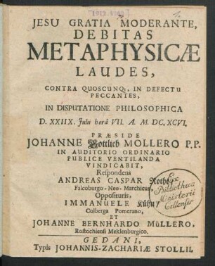 Debitas Metaphysicae Laudes, Contra Quoscunq[ue], In Defectu Peccantes, In Disputatione Philosophica D. XXIIX. Iulii hora VII. A. M.DC.XCVI. Praeside Johanne Gottlieb Mollero P.P. In Auditorio Ordinario Publice Ventilanda Vindicabit, Respondens Andreas Caspar Rothe/ Falcoburgo-Neo-Marchicus, Opposituris, Immanuele Kühn/ Colberga Pomerano, Et Johanne Bernhardo Müllero, Rostochiensi Meklenburgico
