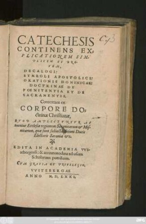 CATECHESIS || CONTINENS EX=||PLICATIONEM SIM-||PLICEM ET BRE-||VEM,|| DECALOGI:|| SYMBOLI APOSTOLICI:|| ORATIONIS DOMINICAE: || DOCTRINAE DE || POENITENTIA ET DE || SACRAMENTIS.|| Contextam ex || CORPORE DO-||ct̀rinae Christianae,|| QVOD AMPLECTVNTVR AC||tuentur Ecclesiae regionum Saxonicarum et Mis-||nicarum , ... || EDITA IN ACADEMIA VVI-||tebergensi: &, accommodata ad usum || Scholarum puerilium.||