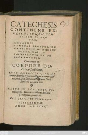 CATECHESIS || CONTINENS EX=||PLICATIONEM SIM-||PLICEM ET BRE-||VEM,|| DECALOGI:|| SYMBOLI APOSTOLICI:|| ORATIONIS DOMINICAE: || DOCTRINAE DE || POENITENTIA ET DE || SACRAMENTIS.|| Contextam ex || CORPORE DO-||ct̀rinae Christianae,|| QVOD AMPLECTVNTVR AC||tuentur Ecclesiae regionum Saxonicarum et Mis-||nicarum , ... || EDITA IN ACADEMIA VVI-||tebergensi: &, accommodata ad usum || Scholarum puerilium.||