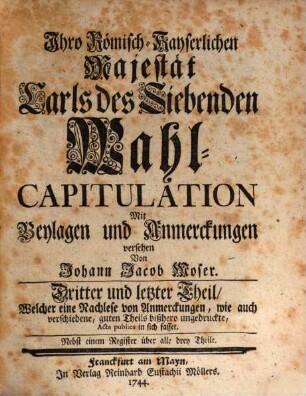 Ihro Römisch-Kayserlichen Majestät Carls des Siebenden Wahl-Capitulation, Dritter und letzter Theil. ... Welcher eine Nachlese von Anmerckungen, wie auch verschiedene, guten Theils bißhero ungedruckte, Acta publica in sich fasset. Nebst einem Register über alle drey Teile