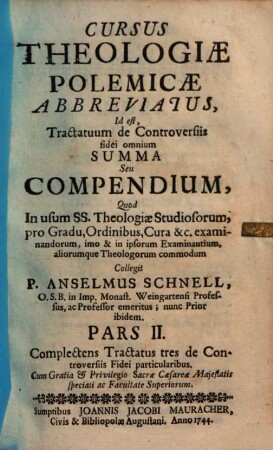 Cursus Theologiæ Polemicæ Abbreviatus, Id est, Tractatuum de Controversiis fidei omnium Summa Seu compendium : Quod in usum SS. Theologiæ Studiosorum, pro Gradu, Ordinibus, Cura &c. examinandorum, imo & in ipsorum Examinantium, aliorumque Theologorum commodum, Pars II.. Complectens Tractatus tres de Controversiis Fidei particularibus