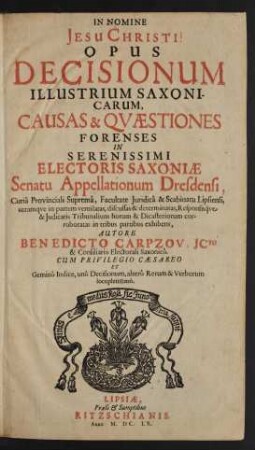 Opus Decisionum Illustrium Saxonicarum : Causas & Quaestiones Forenses In Serenissimi Electoris Saxoniae Senatu Appellationum Dresdensi, Curia Provinciali Suprema, Facultate Iuridica & Scabinatu Lipsiensi ... in tribus partibus exhibens ; Cum ... Gemino Indice, uno Decisionum, altero Rerum & Verborum locupletissimo