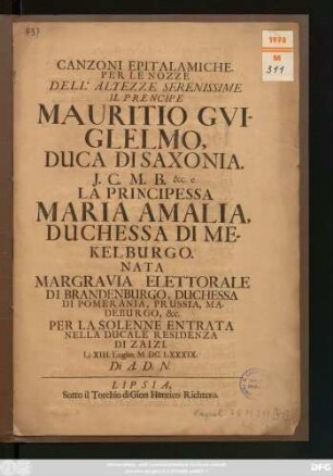 Canzoni Epitalamiche. Per Le Nozze Dell' Altezze Serenissime Il Prencipe Mauritio Guiglelmo, Duca Di Saxonia ... e La Principessa Maria Amalia, Duchessa Di Mekelburgo. Nata Margravia Elettorale Di Brandenburgo ... Per La Solenne Entrata Nella Ducale Residenza Di Zaizi. Li XIII. Luglio. M.DC.LXXXIX. Di A. D. N.