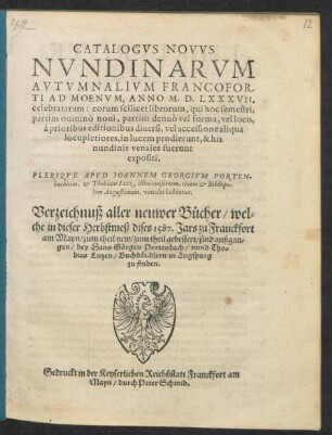 CATALOGVS NOVVS || NVNDINARVM || AVTVMNALIVM FRANCOFOR-||TI AD MOENVM, ANNO M. D. LXXXVII.|| celebratarum ... || PLERIQVE APVD IOANNEM GEORGIVM PORTEN-||bachium, et Thobiam Lutz, illius consortem, ciuem et Bibliopo-||lam Augustanum, venales habentur.|| Verzeichnuß aller neuwer Bücher/ wel=||che in dieser Herbstmeß dises 1587. Jars zu Franckfort || am Mayn/ zum theil new/ zum theil gebessert/ sind außgan=||gen/ bey Hans Görgen Portenbach/ vnnd Tho=||bias Lutzen/ Buchhändlern in Augspurg || zu finden.||