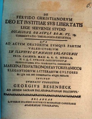 De Fervido Christianorvm Deo Et Ivstitiae Svb Libertatis Lege Serviendi Stvdio Occasione Oracvli Rom. VI. 19. Commentatio Theologico-Exegetica : qua ad actum oratorium eumque partim valedictorium in illustri gymnasii Erlangensi Prid. Calend. Maii A. R. G. MDCCLX. ...