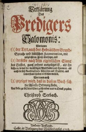 Erklärung Des Predigers Salomonis : Worinnen (1) der Text, nach der Hebräischen Grund-Sprache und biblischen Accentuation, mit möglichstem Fleiß übersetzet, und (2) derselbe nach dem eigentlichen Sinne des Geistes, gantz anders ausgeleget ist, als ihn bißhero, so wol die wollüstigen Weltkinder und Epicurer, als auch die sich klugdünckende Atheisten und Spötter, aus Unverstand haben verstehen wollen, Worinnen auch (3) gezeiget wird, daß in diesem Buch sich die schönste Ordnung finde