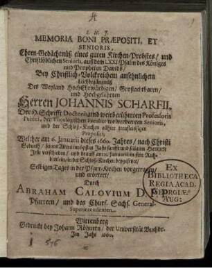 Memoria Boni Praepositi, Et Senioris, Ehren-Gedächtnüß eines guten Kirchen-Probstes/ und Christlöblichen Senioris, auß dem LXXI. Psalm des Königes und Propheten Davids : Bey Christlich-Volckreichem ansehnlichem Leichbegängnüß Des ... Herren Johannis Scharfii, Der H. Schrifft Doctoris, und weitberühmten Professoris Publici, der Theologischen Facultet wolverdienten Senioris ... Welcher am 6. Ianuarii dieses 1660. Jahres ... seines Alters im 65sten Jahr ... verschieden/ und drauff am 15. Ianuarii ... in der Schloß-Kirchen beygesetzet/ Selbigen Tages in der Pfarr-Kirchen vorgetragen/ und erörtert