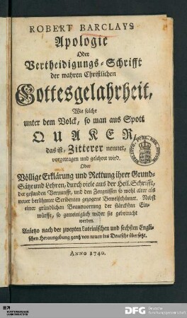 Robert Barclays Apologie Oder Vertheidigungs-Schrifft der wahren Christlichen Gottesgelahrtheit, Wie solche unter dem Volck, so man aus Spott Quaker, das ist, Zitterer nennet, vorgetragen und gelehret wird. Oder völlige Erklärung und Rettung ihrer Grund=Sätze und Lehren : durch viele aus der Heil. Schrifft, der gesunden Vernunfft, und den Zeugnissen so wohl alter als neuer berühmter Scribenten gezogene Beweißthümer : nebst einer gründlichen Beantwortung der stärcksten Einwürffe, so gemeiniglich wider sie gebraucht werden