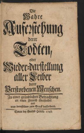 Die Wahre Auferstehung derer Todten, oder Wieder-darstellung aller Leiber derer Verstorbenen Menschen : Zu einer gründlichen Betrachtung an einen Freund übergesendet und von demselben zum Druck befördert