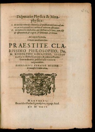 Disputatio Physica & Meta-||physica:|| I. An notitiae naturales theoreticae et practicae nobiscum nascan-||tur, an verò extrinsecus tantùm ad animum afferantur.|| II. An natura seu substantia, quâ substantia sit bona, cum alijs || et Astronomicis, et Logicis, et Rhetoricis, et Ethicis.|| Ad cujus themata,|| ... PRAESTITE ... || Dn.|| M. RODOLPHO GOCLENIO ... || respondebit || EBERHARDVS VENATOR MYSSEN-||heimensis VVedderavius.||