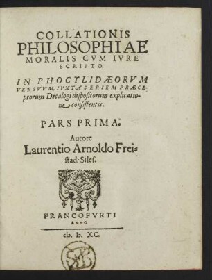 COLLATIONIS || PHILOSOPHIAE || MORALIS CVM IVRE || SCRIPTO.|| IN PHOCYLIDAEORVM || VERSVVM, IVXTA SERIEM PRAECE-||ptorum Decalogi dispositorum explicatio-||ne consistentis.|| PARS PRIMA.|| Autore || Laurentio Arnoldo Frei=||stad: Siles.||