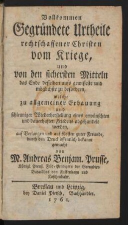 Vollkommen Gegründete Urtheile rechtschaffener Christen vom Kriege, und von den sichersten Mitteln, das Ende desselben aufs gewisseste und möglichste zu befördern, welche zu allgemeiner Erbauung und schleuniger Wiederherstellung eines erwünschten und dauerhaften Friedens abgehandelt werden