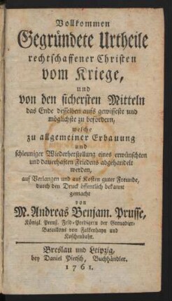 Vollkommen Gegründete Urtheile rechtschaffener Christen vom Kriege, und von den sichersten Mitteln, das Ende desselben aufs gewisseste und möglichste zu befördern, welche zu allgemeiner Erbauung und schleuniger Wiederherstellung eines erwünschten und dauerhaften Friedens abgehandelt werden